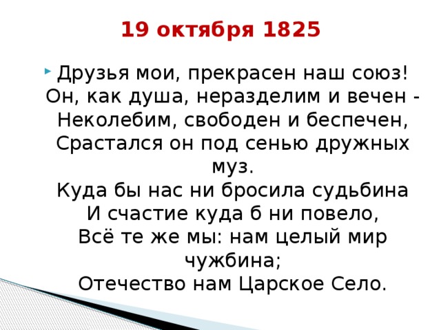19 октября 1825   Друзья мои, прекрасен наш союз!  Он, как душа, неразделим и вечен -  Неколебим, свободен и беспечен,  Срастался он под сенью дружных муз.  Куда бы нас ни бросила судьбина  И счастие куда б ни повело,  Всё те же мы: нам целый мир чужбина;  Отечество нам Царское Село. 