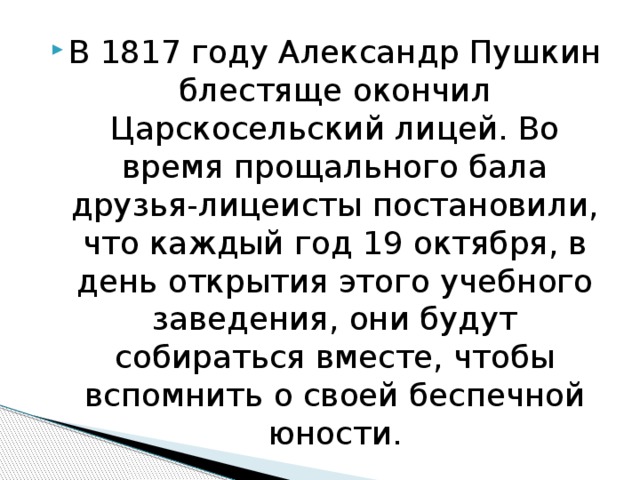 В 1817 году Александр Пушкин блестяще окончил Царскосельский лицей. Во время прощального бала друзья-лицеисты постановили, что каждый год 19 октября, в день открытия этого учебного заведения, они будут собираться вместе, чтобы вспомнить о своей беспечной юности. 