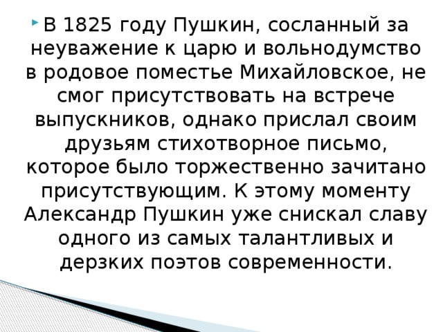 В 1825 году Пушкин, сосланный за неуважение к царю и вольнодумство в родовое поместье Михайловское, не смог присутствовать на встрече выпускников, однако прислал своим друзьям стихотворное письмо, которое было торжественно зачитано присутствующим. К этому моменту Александр Пушкин уже снискал славу одного из самых талантливых и дерзких поэтов современности. 