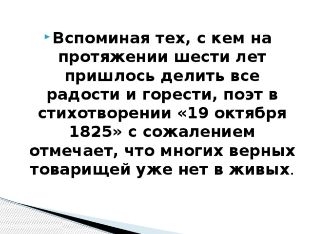 Вспоминая тех, с кем на протяжении шести лет пришлось делить все радости и горести, поэт в стихотворении «19 октября 1825» с сожалением отмечает, что многих верных товарищей уже нет в живых . 