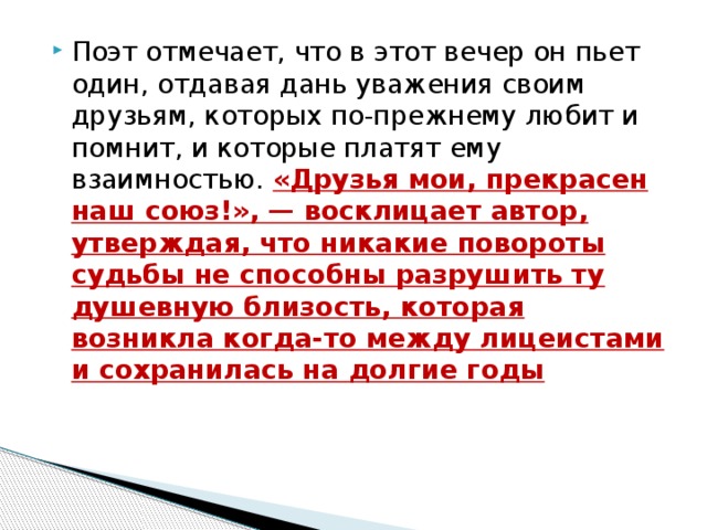 Поэт отмечает, что в этот вечер он пьет один, отдавая дань уважения своим друзьям, которых по-прежнему любит и помнит, и которые платят ему взаимностью.  «Друзья мои, прекрасен наш союз!», — восклицает автор, утверждая, что никакие повороты судьбы не способны разрушить ту душевную близость, которая возникла когда-то между лицеистами и сохранилась на долгие годы   