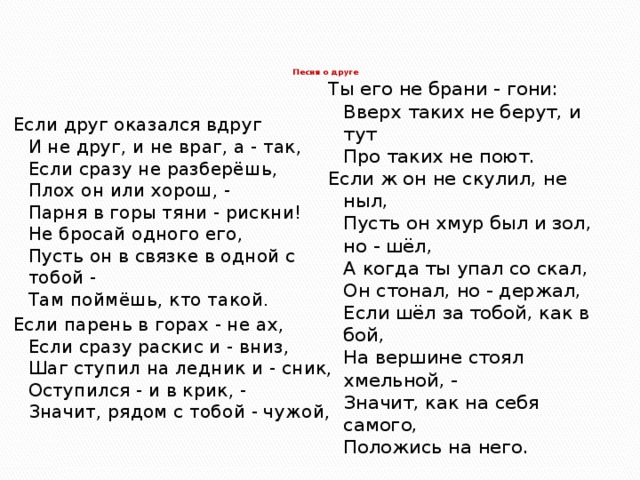 Песня о друге    Если друг оказался вдруг  И не друг, и не враг, а - так,  Если сразу не разберёшь,  Плох он или хорош, -  Парня в горы тяни - рискни!  Не бросай одного его,  Пусть он в связке в одной с тобой -  Там поймёшь, кто такой. Если парень в горах - не ах,  Если сразу раскис и - вниз,  Шаг ступил на ледник и - сник,  Оступился - и в крик, -  Значит, рядом с тобой - чужой,   Ты его не брани - гони:  Вверх таких не берут, и тут  Про таких не поют. Если ж он не скулил, не ныл,  Пусть он хмур был и зол, но - шёл,  А когда ты упал со скал,  Он стонал, но - держал,  Если шёл за тобой, как в бой,  На вершине стоял хмельной, -  Значит, как на себя самого,  Положись на него. 