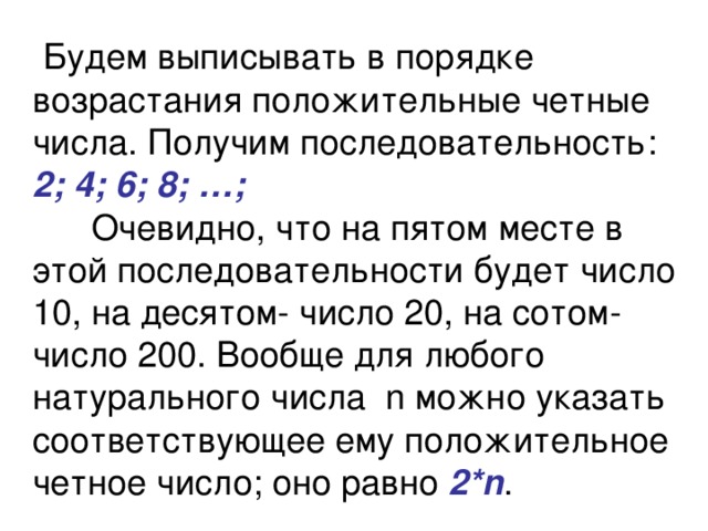  Будем выписывать в порядке возрастания положительные четные числа. Получим последовательность:  2; 4; 6; 8; …;  Очевидно, что на пятом месте в этой последовательности будет число 10, на десятом- число 20, на сотом- число 200. Вообще для любого натурального числа n можно указать соответствующее ему положительное четное число; оно равно 2*n .  