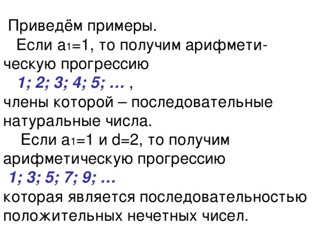  Приведём примеры.  Если а 1 =1, то получим арифмети-ческую прогрессию   1; 2; 3; 4; 5; … ,  члены которой – последовательные натуральные числа.  Если а 1 =1 и d=2, то получим арифметическую прогрессию   1; 3; 5; 7; 9; …   которая является последовательностью положительных нечетных чисел. 