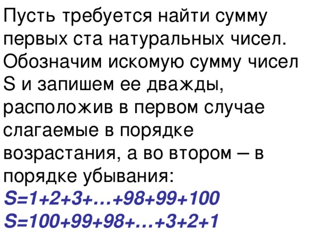 Пусть требуется найти сумму первых ста натуральных чисел.  Обозначим искомую сумму чисел S и запишем ее дважды, расположив в первом случае слагаемые в порядке возрастания, а во втором ─ в порядке убывания:  S=1+2+3+…+98+99+100  S=100+99+98+…+3+2+1 