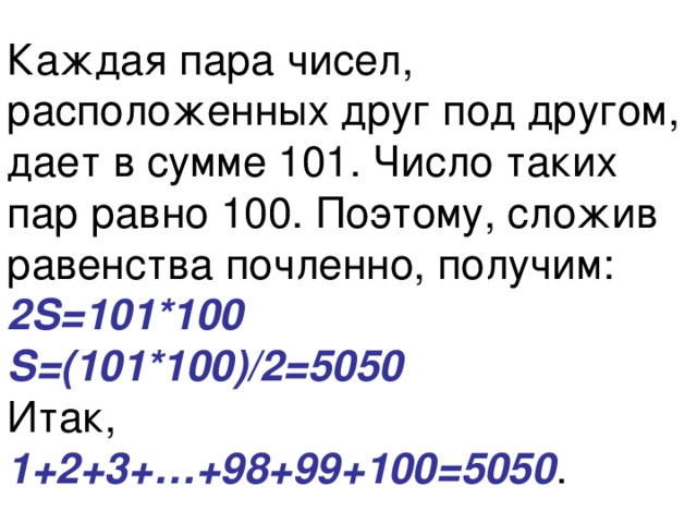 Каждая пара чисел, расположенных друг под другом, дает в сумме 101. Число таких пар равно 100. Поэтому, сложив равенства почленно, получим:  2S=101*100  S=(101*100)/2=5050   Итак,  1+2+3+…+98+99+100=5050 . 