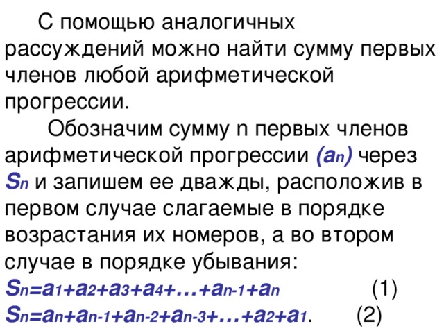  С помощью аналогичных рассуждений можно найти сумму первых членов любой арифметической прогрессии.  Обозначим сумму n первых членов арифметической прогрессии (а n ) через  S n и запишем ее дважды, расположив в первом случае слагаемые в порядке возрастания их номеров, а во втором случае в порядке убывания:  S n =а 1 +а 2 +а 3 +а 4 +…+а n-1 +а n (1)  S n =а n +а n-1 +а n-2 +а n-3 +…+а 2 +а 1 . (2) 