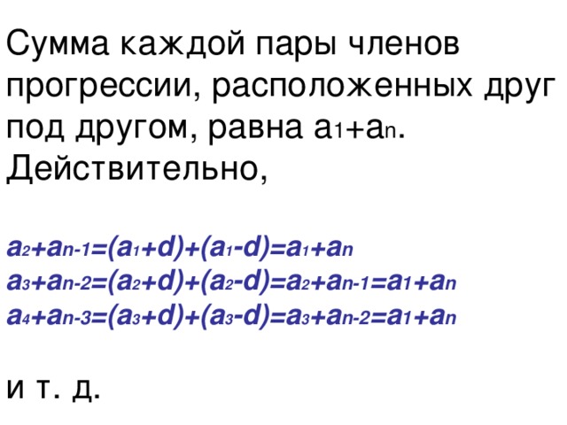 Сумма каждой пары членов прогрессии, расположенных друг под другом, равна а 1 +а n . Действительно,   а 2 +а n-1 =(а 1 +d)+(а 1 -d)=а 1 +а n   а 3 +а n-2 =(а 2 +d)+(а 2 -d)=а 2 +а n-1 =а 1 +а n   а 4 +а n-3 =(а 3 +d)+(а 3 -d)=а 3 +а n-2 =а 1 +а n    и т. д. 