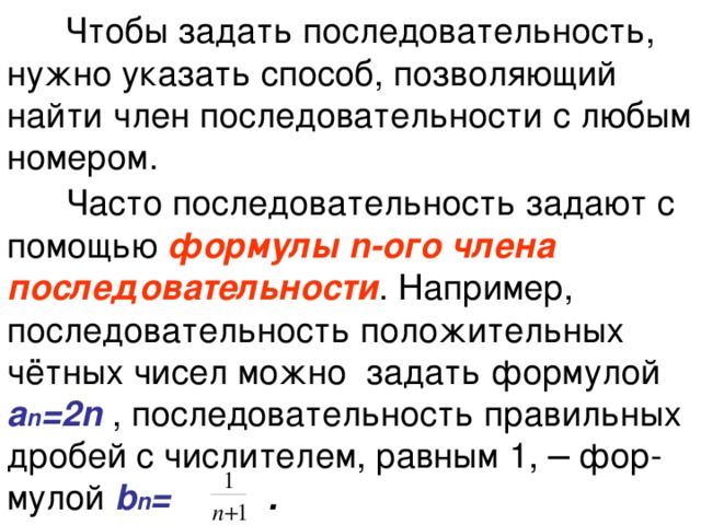  Чтобы задать последовательность, нужно указать способ, позволяющий найти член последовательности с любым номером.    Часто последовательность задают с помощью формулы n-ого члена последовательности . Например, последовательность положительных чётных чисел можно задать формулой а n =2n  , последовательность правильных дробей с числителем, равным 1, ─ фор-мулой b n = . 