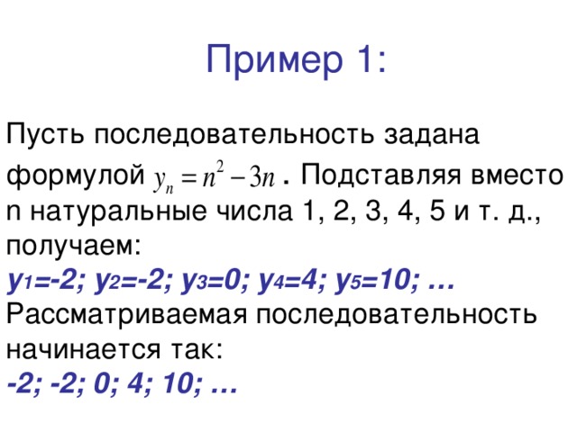  Пример 1:   Пусть последовательность задана формулой  . Подставляя вместо n натуральные числа 1, 2, 3, 4, 5 и т. д., получаем:  у 1 =-2; у 2 =-2; у 3 =0; у 4 =4; у 5 =10; …  Рассматриваемая последовательность начинается так:  -2; -2; 0; 4; 10; … 