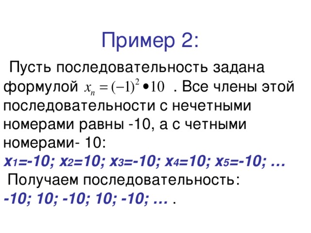  Пример 2:   Пусть последовательность задана формулой  . Все члены этой последовательности с нечетными номерами равны -10, а с четными номерами- 10:  х 1 =-10; х 2 =10; х 3 =-10; х 4 =10; х 5 =-10; …  Получаем последовательность:  -10; 10; -10; 10; -10; … . 
