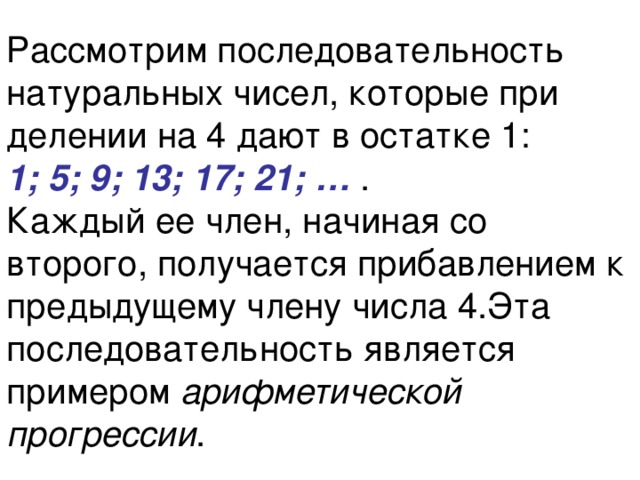Рассмотрим последовательность натуральных чисел, которые при делении на 4 дают в остатке 1:  1; 5; 9; 13; 17; 21; … .  Каждый ее член, начиная со второго, получается прибавлением к предыдущему члену числа 4.Эта последовательность является примером арифметической прогрессии . 