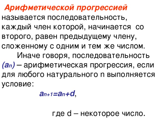  Арифметической прогрессией  называется последовательность, каждый член которой, начинается со второго, равен предыдущему члену, сложенному с одним и тем же числом.  Иначе говоря, последовательность  (а n ) ─ арифметическая прогрессия, если для любого натурального n выполняется условие:   а n+1 =а n +d , где d – некоторое число . 
