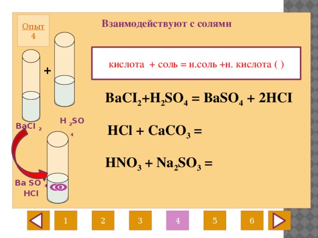 Взаимодействуют с солями Опыт  4 кислота + соль = н.соль +н. кислота ( ) +  BaCI 2 +H 2 SO 4 = BaSO 4 + 2HCI H 2 SO 4 BaCI 2 HCl + CaCO 3 = HNO 3 + Na 2 SO 3 = Ba SO 4 HCI 1 3 2 4 6 5 