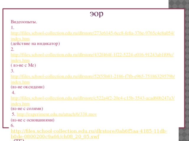эор Видеоопыты. 1. http://files.school-collection.edu.ru/dlrstore/273e6145-6cc8-fe8a-376e-9765c4e8a054/index.htm (действие на индикатор) 2. http://files.school-collection.edu.ru/dlrstore/432f464f-1f22-5224-e016-91243ab1f09c/index.htm ( вз-ие с Ме) 3. http://files.school-collection.edu.ru/dlrstore/52f55b81-2186-f7fb-e965-75186329579b/index.htm (вз-ие оксидами)  4. http://files.school-collection.edu.ru/dlrstore/c522a4f2-20e4-c15b-3543-acad60b247a3/index.htm (вз-ие с солями)  5. http://experiment.edu.ru/attach/6/338.mov  (вз-ие с основаниями) 6. http://files.school-collection.edu.ru/dlrstore/0ab6f5aa-4185-11db-b0de-0800200c9a66/ch08_20_05.swf  (ТБ) 7. http://files.school-collection.edu.ru/dlrstore/0ab6f5ad-4185-11db-b0de-0800200c9a66/index_mht.htm  (формулы и названия кислот) 