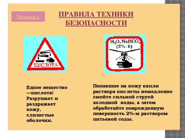 ПРАВИЛА ТЕХНИКИ БЕЗОПАСНОСТИ Тренажер 1 Попавшие на кожу капли раствора кислоты немедленно смойте сильной струей холодной воды, а затем обработайте поврежденную поверхность 2%-м раствором питьевой соды. Едкое вещество—кислота! Разрушает и раздражает кожу, слизистые оболочки. 