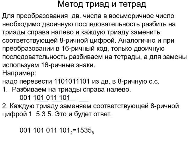 Метод триад и тетрад Для преобразования дв. числа в восьмеричное число необходимо двоичную последовательность разбить на триады справа налево и каждую триаду заменить соответствующей 8-ричной цифрой. Аналогично и при преобразовании в 16-ричный код, только двоичную последовательность разбиваем на тетрады, а для замены используем 16-ричные знаки. Например: надо перевести 1101011101 из дв. в 8-ричную с.с. Разбиваем на триады справа налево.   001 101 011 101 2. Каждую триаду заменяем соответствующей 8-ричной цифрой  1 5 3 5. Это и будет ответ.   001 101 011 101 2 =1535 8 