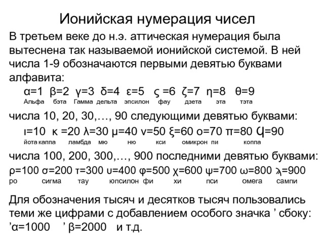Ионийская нумерация чисел В третьем веке до н.э. аттическая нумерация была вытеснена так называемой ионийской системой. В ней числа 1-9 обозначаются первыми девятью буквами алфавита:  α=1 β=2 γ=3 δ=4 ε=5 ς =6 ζ=7 η=8 θ=9  Альфа  бэта Гамма дельта эпсилон фау дзета эта тэта числа 10, 20, 30,…, 90 следующими девятью буквами:  ι=10 κ =20 λ=30 μ=40 ν=50 ξ=60 ο=70 π=80 Ϥ=90   йота  каппа ламбда мю ню кси омикрон пи коппа числа 100, 200, 300,…, 900 последними девятью буквами: ρ=100 σ=200 τ=300 υ=400 φ=500 χ=600 ψ=700 ω=800 ϡ=900 ро сигма тау юпсилон фи хи пси омега сампи Для обозначения тысяч и десятков тысяч пользовались теми же цифрами с добавлением особого значка ’ сбоку: ’ α=1000 ’ β=2000 и т.д. 