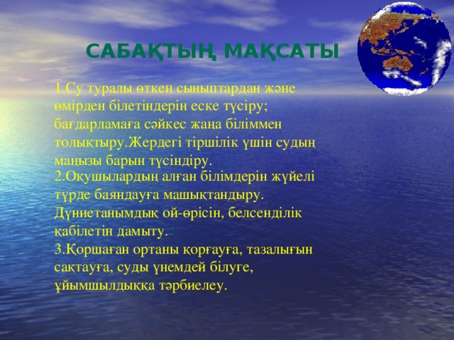 Сабақтың мақсаты 1.Су туралы өткен сыныптардан және өмірден білетіндерін еске түсіру; бағдарламаға сәйкес жаңа біліммен толықтыру.Жердегі тіршілік үшін судың маңызы барын түсіндіру. 2.Оқушылардың алған білімдерін жүйелі түрде баяндауға машықтандыру. Дүниетанымдық ой-өрісін, белсенділік қабілетін дамыту. 3.Қоршаған ортаны қорғауға, тазалығын сақтауға, суды үнемдей білуге, ұйымшылдыққа тәрбиелеу. 