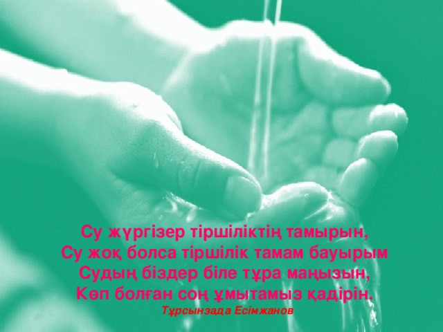 Су жүргізер тіршіліктің тамырын,  Су жоқ болса тіршілік тамам бауырым  Судың біздер біле тұра маңызын,  Көп болған соң ұмытамыз қадірін. Тұрсынзада Есімжанов 