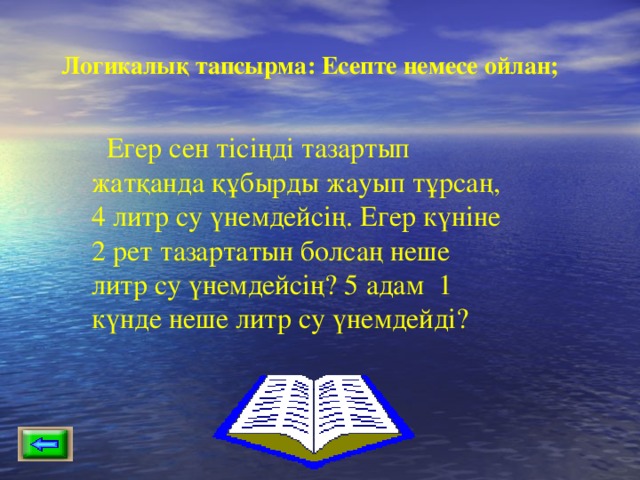 Логикалық тапсырма: Есепте немесе ойлан; Егер сен тісіңді тазартып жатқанда құбырды жауып тұрсаң, 4 литр су үнемдейсің. Егер күніне 2 рет тазартатын болсаң неше литр су үнемдейсің? 5 адам 1 күнде неше литр су үнемдейді? 