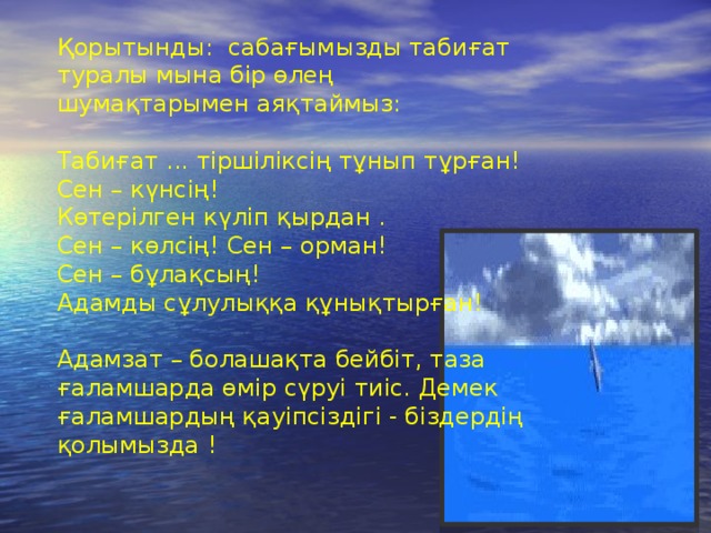Қорытынды: сабағымызды табиғат туралы мына бір өлең шумақтарымен аяқтаймыз:   Табиғат ... тіршіліксің тұнып тұрған!  Сен – күнсің!  Көтерілген күліп қырдан .  Сен – көлсің! Сен – орман!  Сен – бұлақсың!  Адамды сұлулыққа құнықтырған!   Адамзат – болашақта бейбіт, таза ғаламшарда өмір сүруі тиіс. Демек ғаламшардың қауіпсіздігі - біздердің қолымызда ! 