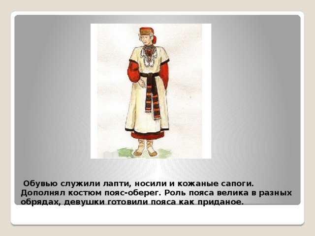  Обувью служили лапти, носили и кожаные сапоги. Дополнял костюм пояс-оберег. Роль пояса велика в разных обрядах, девушки готовили пояса как приданое. 