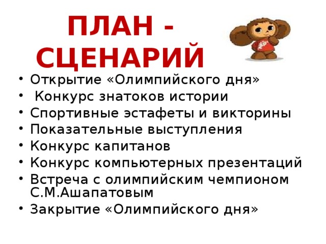 ПЛАН - СЦЕНАРИЙ Открытие «Олимпийского дня»  Конкурс знатоков истории Спортивные эстафеты и викторины Показательные выступления Конкурс капитанов Конкурс компьютерных презентаций Встреча с олимпийским чемпионом С.М.Ашапатовым Закрытие «Олимпийского дня»    