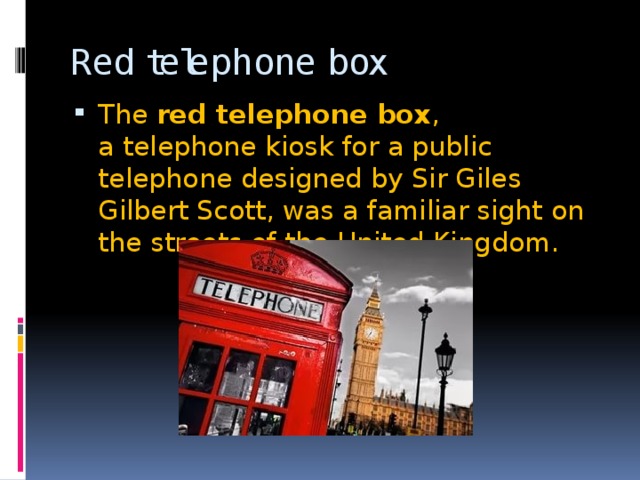 Red telephone box The  red telephone box , a telephone kiosk for a public telephone designed by Sir Giles Gilbert Scott, was a familiar sight on the streets of the United Kingdom. 