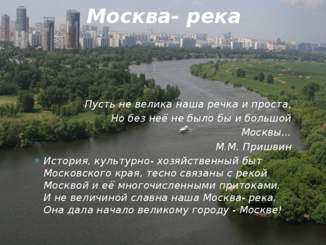 Москва- река Пусть не велика наша речка и проста, Но без неё не было бы и большой Москвы… М.М. Пришвин История, культурно- хозяйственный быт Московского края, тесно связаны с рекой Москвой и её многочисленными притоками. И не величиной славна наша Москва- река. Она дала начало великому городу - Москве! 
