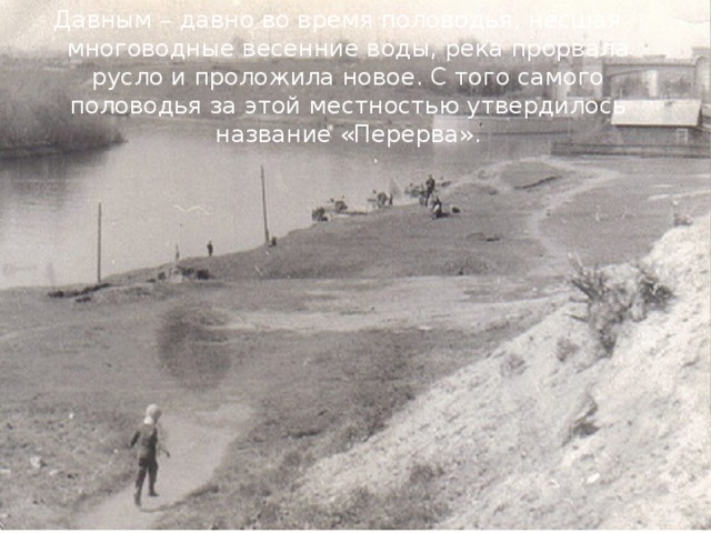 Давным – давно во время половодья, нёсшая многоводные весенние воды, река прорвала русло и проложила новое. С того самого половодья за этой местностью утвердилось название «Перерва». 