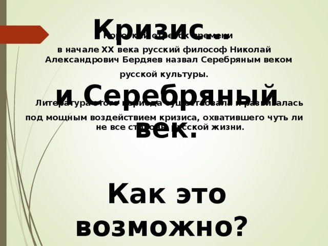 Кризис…   и Серебряный век.  Как это возможно?  Что это значит?  Короткий отрезок времени в начале XX века русский философ Николай Александрович Бердяев назвал Серебряным веком русской культуры.  Литература этого периода существовала и развивалась под мощным воздействием кризиса, охватившего чуть ли не все стороны русской жизни. 