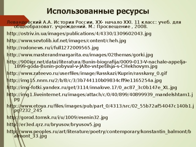 Левандовский А.А. История России, XX- начало XXI. 11 класс: учеб. для общеобразоват. учреждений. М.: Просвещение , 2008. http://ostriv.in.ua/images/publications/4/4330/1309602043.jpg http://www.sevtolib.iuf.net/images/content/cheh.jpg http://rodonews.ru/i/full1272009565.jpg http://www.masterandmargarita.eu/images/02themas/gorki.jpg http://900igr.net/datai/literatura/Bunin-biografija/0009-013-V-nachale-appelja-1899-goda-Bunin-pobyval-v-JAlte-vstpetilsja-s-CHekhovym.jpg http://www.zateevo.ru/userfiles/image/Rasskazi/Kuprin/rasskasy_0.gif http://img15.nnm.ru/2/b/8/c/3/3b744110b09834cff9e1165254a.jpg http://img-fotki.yandex.ru/get/3114/innalove.17/0_ac87_3c0b147e_XL.jpg http://img1.liveinternet.ru/images/attach/c/0/40/899/40899939_mandelshtam1.jpg http://www.etoya.ru/files/images/pub/part_0/4313/src/02_55b72af54047c140b1.jpg?232_245 http://gorod.tomsk.ru/i/u/1009/esenin32.jpg http://er3ed.qrz.ru/bryusov/bryusov5.jpg http://www.peoples.ru/art/literature/poetry/contemporary/konstantin_balmont/balmont_33.jpg 