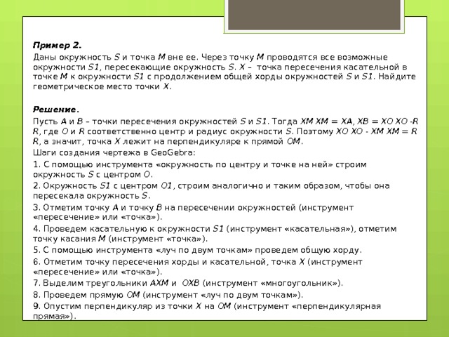 Пример 2. Даны окружность S и точка M вне ее. Через точку M проводятся все возможные окружности S1 , пересекающие окружность S . Х – точка пересечения касательной в точке M к окружности S1 с продолжением общей хорды окружностей S и S1 . Найдите геометрическое место точки Х . Решение . Пусть А и В – точки пересечения окружностей S и S1 . Тогда XM  XM = XA , XB = XO  XO - R  R , где O и R соответственно центр и радиус окружности S . Поэтому XO  XO - XM  XM = R  R , а значит, точка X лежит на перпендикуляре к прямой OM . Шаги создания чертежа в GeoGebra: 1. С помощью инструмента «окружность по центру и точке на ней» строим окружность S с центром O . 2. Окружность S1 с центром O1 , строим аналогично и таким образом, чтобы она пересекала окружность S . 3. Отметим точку А и точку В на пересечении окружностей (инструмент «пересечение» или «точка»). 4. Проведем касательную к окружности S1 (инструмент «касательная»), отметим точку касания М (инструмент «точка»). 5. С помощью инструмента «луч по двум точкам» проведем общую хорду. 6. Отметим точку пересечения хорды и касательной, точка Х (инструмент «пересечение» или «точка»). 7. Выделим треугольники АХМ и ОХВ (инструмент «многоугольник»). 8. Проведем прямую ОМ (инструмент «луч по двум точкам»). 9. Опустим перпендикуляр из точки Х на OM (инструмент «перпендикулярная прямая»). 