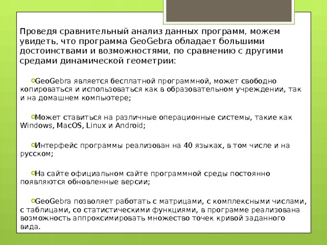 Проведя сравнительный анализ данных программ, можем увидеть, что программа GeoGebra обладает большими достоинствами и возможностями, по сравнению с другими средами динамической геометрии: GeoGebra является бесплатной программной, может свободно копироваться и использоваться как в образовательном учреждении, так и на домашнем компьютере; Может ставиться на различные операционные системы, такие как Windows, MacOS, Linux и Android; Интерфейс программы реализован на 40 языках, в том числе и на русском; На сайте официальном сайте программной среды постоянно появляются обновленные версии; GeoGebra позволяет работать с матрицами, с комплексными числами, с таблицами, со статистическими функциями, в программе реализована возможность аппроксимировать множество точек кривой заданного вида. 