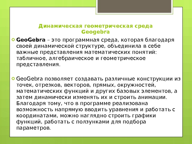 Динамическая геометрическая среда Geogebra   GeoGebra – это программная среда, которая благодаря своей динамической структуре, объединила в себе важные представления математических понятий: табличное, алгебраическое и геометрическое представления. GeoGebra позволяет создавать различные конструкции из точек, отрезков, векторов, прямых, окружностей, математических функций и других базовых элементов, а затем динамически изменять их и строить анимации. Благодаря тому, что в программе реализована возможность напрямую вводить уравнения и работать с координатами, можно наглядно строить графики функций, работать с ползунками для подбора параметров. 