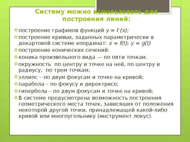 Систему можно использовать для построения линий:   построение графиков функций y = f (x); построение кривых, заданных параметрически в декартовой системе координат: x = f(t); y = g(t) построение конических сечений: коника произвольного вида — по пяти точкам. окружность по центру и точке на ней, по центру и радиусу, по трем точкам; эллипс – по двум фокусам и точке на кривой; парабола – по фокусу и директрисе; гипербола – по двум фокусам и точке на кривой; В системе предусмотрена возможность построения геометрического места точек, зависящих от положения некоторой другой точки, принадлежащей какой-либо кривой или многоугольнику (инструмент локус). 
