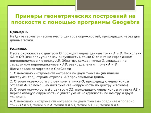 Примеры геометрических построений на плоскости с помощью программы Geogebra Пример 1. Найдите геометрическое место центров окружностей, проходящих через две данные точки. Решение. Пусть окружность с центром О проходит через данные точки А и В . Поскольку ОА = ОВ (как радиусы одной окружности), точка О лежит на серединном перпендикуляре к отрезку АВ . Обратно, каждая точка О , лежащая на серединном перпендикуляре к АВ , равноудалена от точек А и В . Шаги создания чертежа в GeoGebra: 1. С помощью инструмента «отрезок по двум точкам» (на панели инструментов), строим отрезок АВ произвольной длины. 2. Строим окружность с с центром в точке О , проходящую через концы отрезка АВ (с помощью инструмента «окружность по центру и точке»). 3. Строим окружность d с центром О1 , проходящую через концы отрезка АВ и пересекающую окружность с (инструмент «окружность по центру и двум точкам»). 4. С помощью инструмента «отрезок по двум точкам» соединяем попарно точки О и О1 , точки О и А , точки А и О1 , точки О1 и В , точки В и О . 