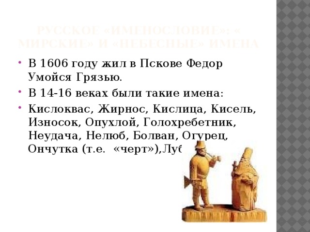 Русское «именословие»: « мирские» и «небесные» имена В 1606 году жил в Пскове Федор Умойся Грязью. В 14-16 веках были такие имена: Кислоквас, Жирнос, Кислица, Кисель, Износок, Опухлой, Голохребетник, Неудача, Нелюб, Болван, Огурец, Ончутка (т.е. «черт»),Лубяная Сабля. 