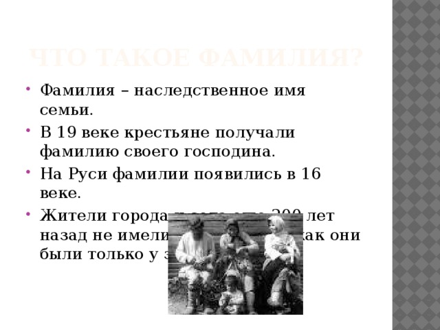Что такое фамилия? Фамилия – наследственное имя семьи. В 19 веке крестьяне получали фамилию своего господина. На Руси фамилии появились в 16 веке. Жители города и села еще 200 лет назад не имели фамилии, так как они были только у знати. 