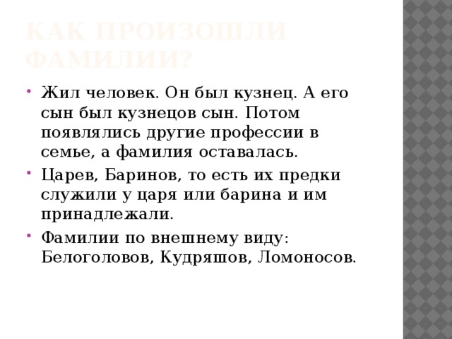 Как произошли фамилии? Жил человек. Он был кузнец. А его сын был кузнецов сын. Потом появлялись другие профессии в семье, а фамилия оставалась. Царев, Баринов, то есть их предки служили у царя или барина и им принадлежали. Фамилии по внешнему виду: Белоголовов, Кудряшов, Ломоносов. 