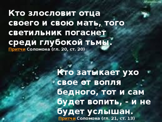 Кто злословит отца своего и свою мать, того светильник погаснет среди глубокой тьмы.   Притчи  Соломона (гл. 20, ст. 20) Кто затыкает ухо свое от вопля бедного, тот и сам будет вопить, - и не будет услышан.   Притчи   Соломона (гл. 21, ст. 13)    