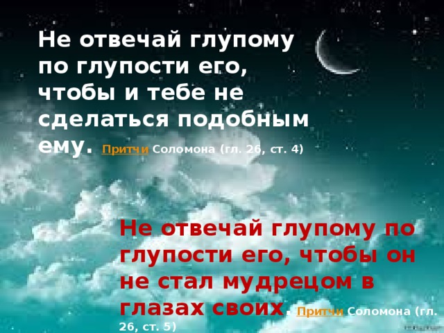 Не отвечай глупому по глупости его, чтобы и тебе не сделаться подобным ему.  Притчи  Соломона (гл. 26, ст. 4)   Не отвечай глупому по глупости его, чтобы он не стал мудрецом в глазах своих .   Притчи  Соломона (гл. 26, ст. 5)   