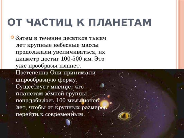 От частиц к планетам Затем в течение десятков тысяч лет крупные небесные массы продолжали увеличиваться, их диаметр достиг 100-500 км. Это уже прообразы планет. Постепенно Они принимали шарообразную форму. Существует мнение, что планетам земной группы понадобилось 100 миллионов лет, чтобы от крупных размеров перейти к современным.   