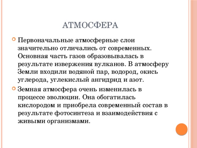 Атмосфера Первоначальные атмосферные слои значительно отличались от современных. Основная часть газов образовывалась в результате извержения вулканов. В атмосферу Земли входили водяной пар, водород, окись углерода, углекислый ангидрид и азот. Земная атмосфера очень изменилась в процессе эволюции. Она обогатилась кислородом и приобрела современный состав в результате фотосинтеза и взаимодействия с живыми организмами.   