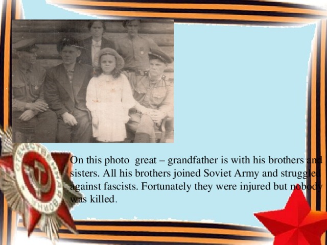 On this photo great – grandfather is with his brothers and sisters. All his brothers joined Soviet Army and struggled against fascists. Fortunately they were injured but nobody was killed .