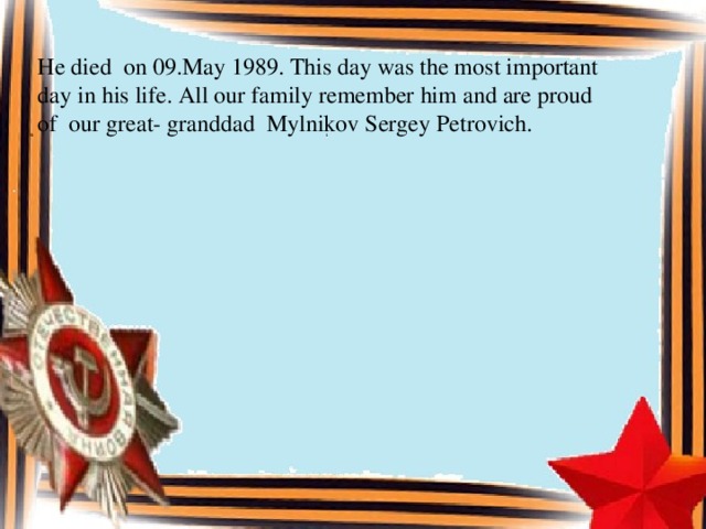 He died on 09.May 1989. This day was the most important day in his life. All our family remember him and are proud of our great- granddad Mylnikov Sergey Petrovich.