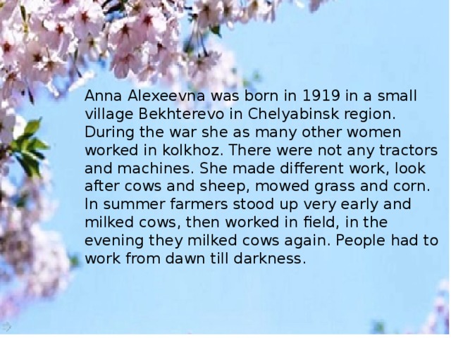 Anna Alexeevna was born in 1919 in a small village Bekhterevo in Chelyabinsk region. During the war she as many other women worked in kolkhoz. There were not any tractors and machines. She made different work, look after cows and sheep, mowed grass and corn. In summer farmers stood up very early and milked cows, then worked in field, in the evening they milked cows again. People had to work from dawn till darkness.
