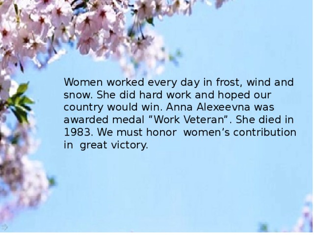 Women worked every day in frost, wind and snow. She did hard work and hoped our country would win. Anna Alexeevna was awarded medal “Work Veteran”. She died in 1983. We must honor women’s contribution in great victory.    