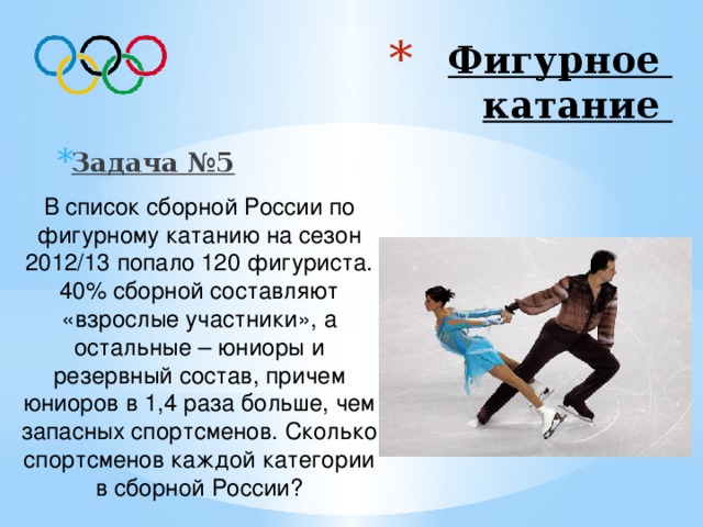 Фигурное  катание Задача №5 В список сборной России по фигурному катанию на сезон 2012/13 попало 120 фигуриста. 40% сборной составляют «взрослые участники», а остальные – юниоры и резервный состав, причем юниоров в 1,4 раза больше, чем запасных спортсменов. Сколько спортсменов каждой категории в сборной России? Ответ: 48 «взрослых участников», 42 юниоров, 30 резервный состав 